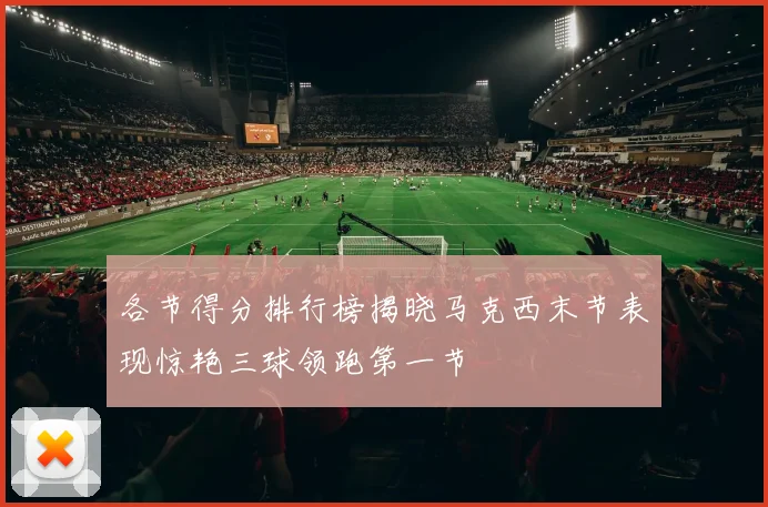 各节得分排行榜揭晓马克西末节表现惊艳三球领跑第一节