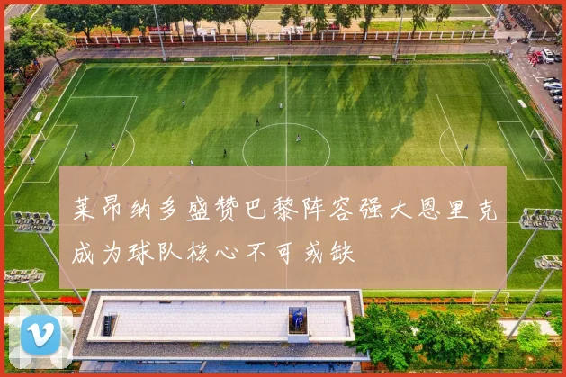 莱昂纳多盛赞巴黎阵容强大恩里克成为球队核心不可或缺