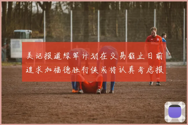 美记报道绿军计划在交易截止日前追求加福德独行侠或将认真考虑报价