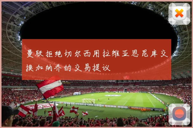 曼联拒绝切尔西用拉维亚恩昆库交换加纳乔的交易提议