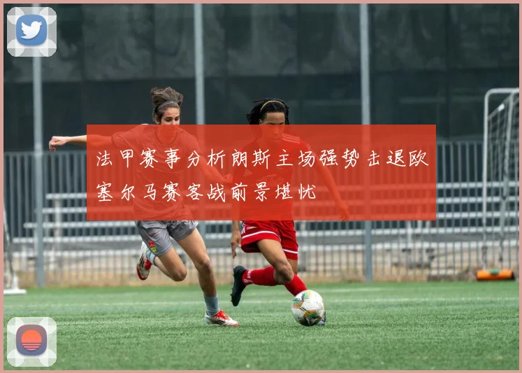 法甲赛事分析朗斯主场强势击退欧塞尔马赛客战前景堪忧