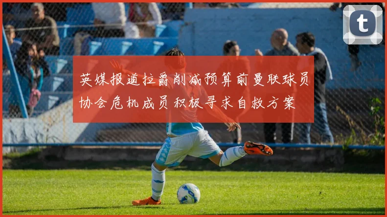 英媒报道拉爵削减预算前曼联球员协会危机成员积极寻求自救方案