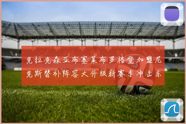 克拉克森亚布塞莱布罗格登加盟尼克斯替补阵容大升级新赛季冲击东决目标明确