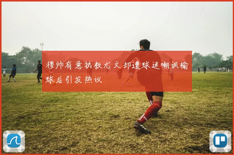 穆帅有意执教尤文却遭球迷嘲讽输球后引发热议