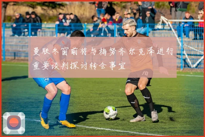曼联冬窗前将与梅努齐尔克泽进行重要谈判探讨转会事宜