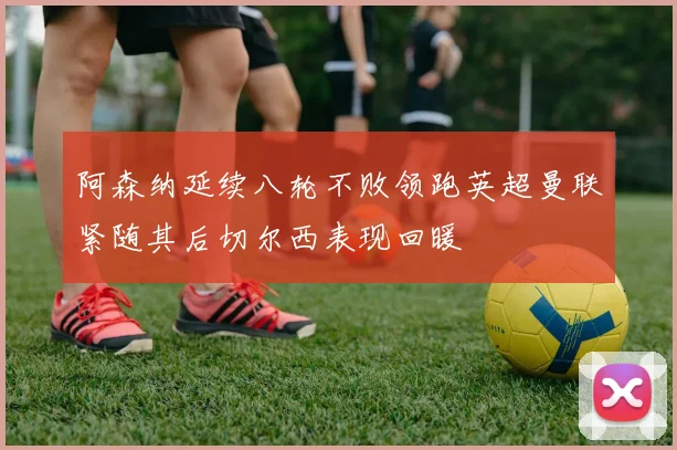 阿森纳延续八轮不败领跑英超曼联紧随其后切尔西表现回暖