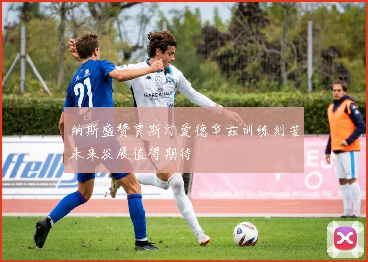 纳斯盛赞贾斯汀爱德华兹训练刻苦未来发展值得期待