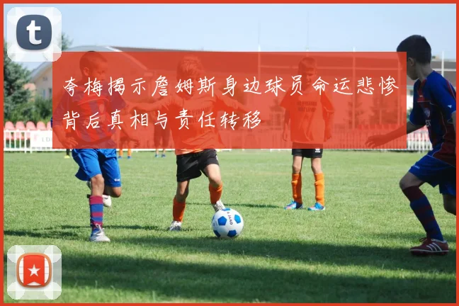 夸梅揭示詹姆斯身边球员命运悲惨背后真相与责任转移