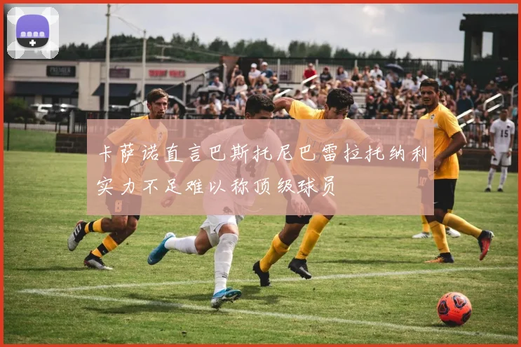 卡萨诺直言巴斯托尼巴雷拉托纳利实力不足难以称顶级球员