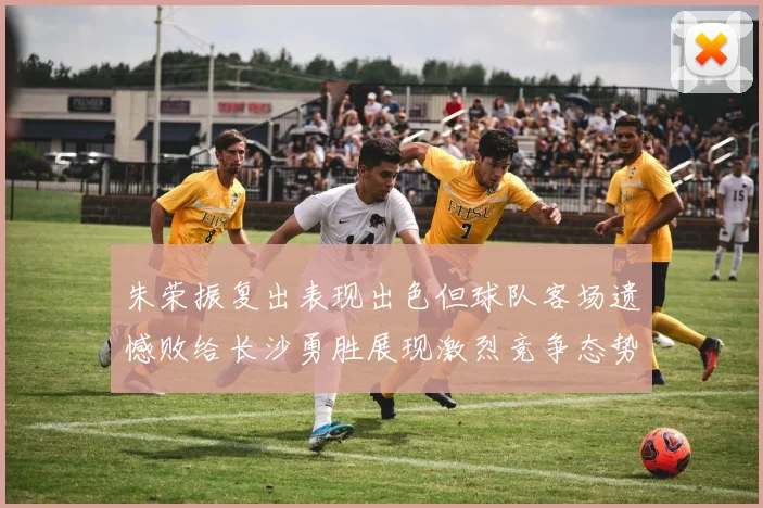 朱荣振复出表现出色但球队客场遗憾败给长沙勇胜展现激烈竞争态势