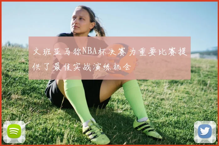 文班亚马称NBA杯决赛为重要比赛提供了最佳实战演练机会