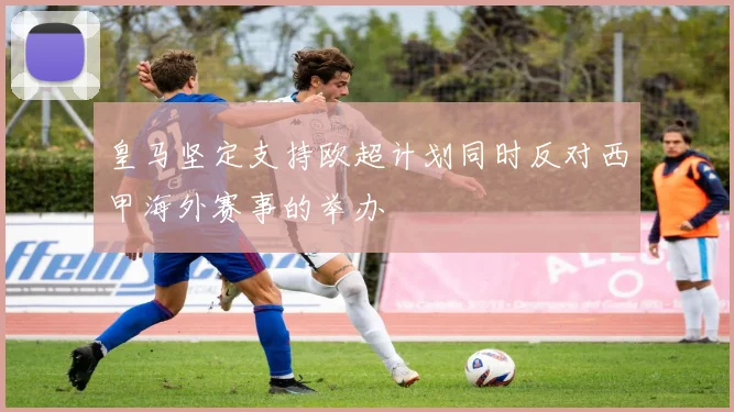 皇马坚定支持欧超计划同时反对西甲海外赛事的举办