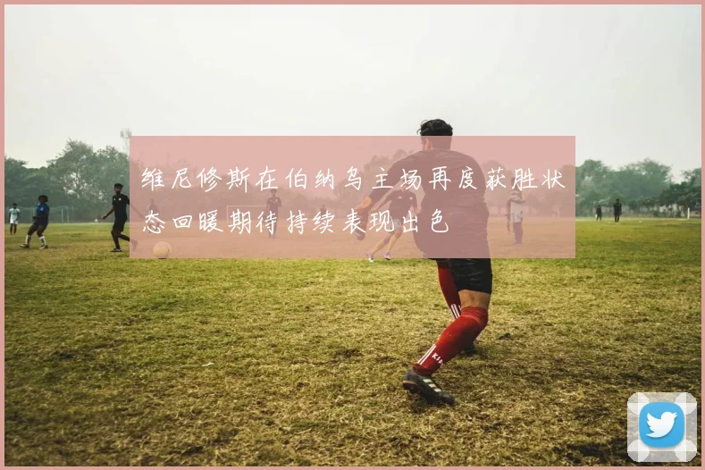 维尼修斯在伯纳乌主场再度获胜状态回暖期待持续表现出色