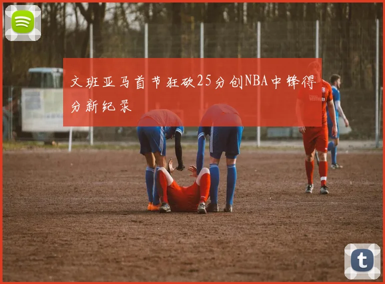 文班亚马首节狂砍25分创NBA中锋得分新纪录