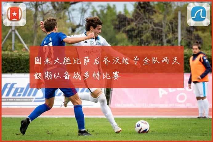国米大胜比萨后齐沃给予全队两天假期以备战多特比赛