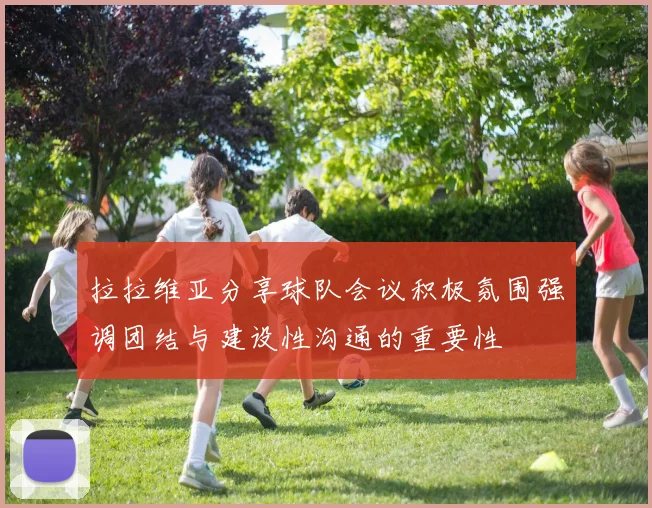 拉拉维亚分享球队会议积极氛围强调团结与建设性沟通的重要性