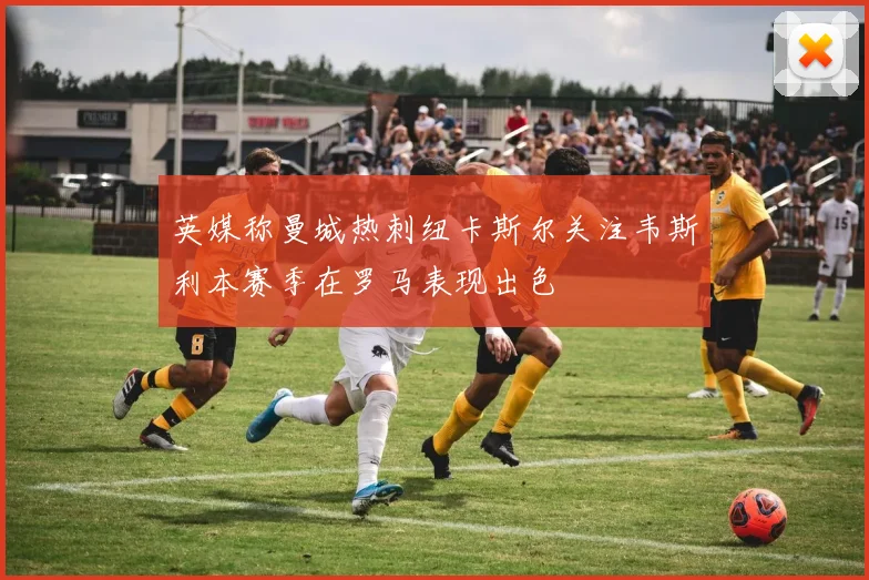 英媒称曼城热刺纽卡斯尔关注韦斯利本赛季在罗马表现出色
