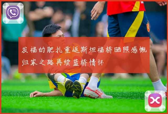 发福的肥扎重返斯坦福桥晒照感慨归家之路再续蓝桥情怀
