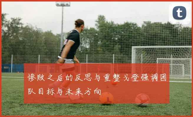 惨败之后的反思与重整戈登强调团队目标与未来方向