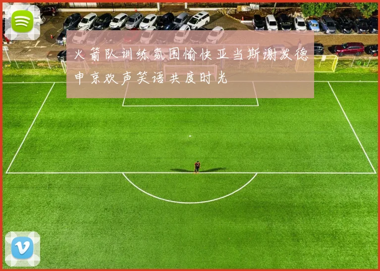 火箭队训练氛围愉快亚当斯谢泼德申京欢声笑语共度时光