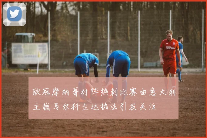 欧冠摩纳哥对阵热刺比赛由意大利主裁马尔科圭达执法引发关注