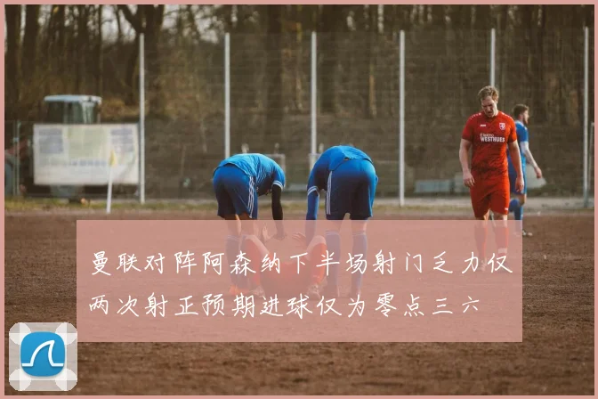 曼联对阵阿森纳下半场射门乏力仅两次射正预期进球仅为零点三六