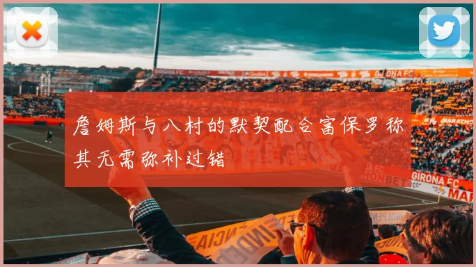 詹姆斯与八村的默契配合富保罗称其无需弥补过错