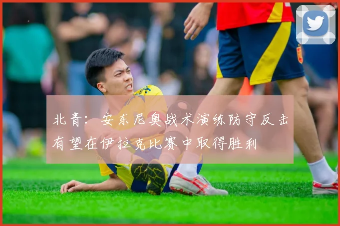 北青：安东尼奥战术演练防守反击有望在伊拉克比赛中取得胜利