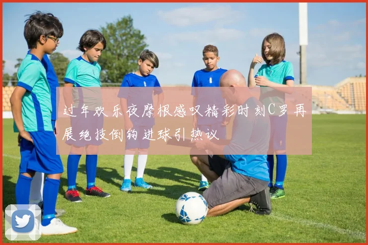 过年欢乐夜摩根感叹精彩时刻C罗再展绝技倒钩进球引热议