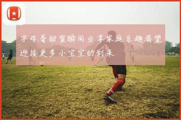 字母哥甜蜜瞬间分享家庭乐趣渴望迎接更多小宝宝的到来