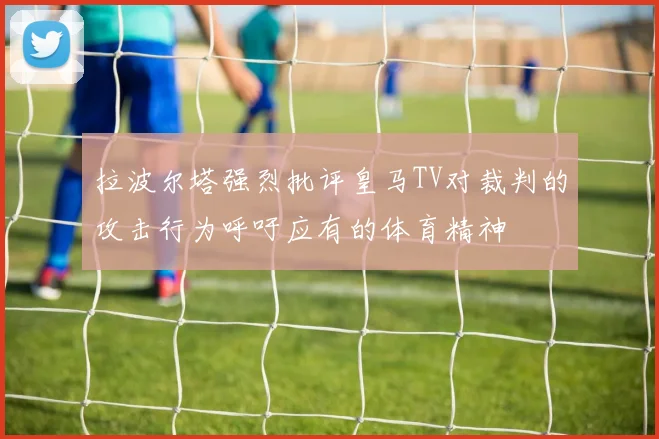 拉波尔塔强烈批评皇马TV对裁判的攻击行为呼吁应有的体育精神