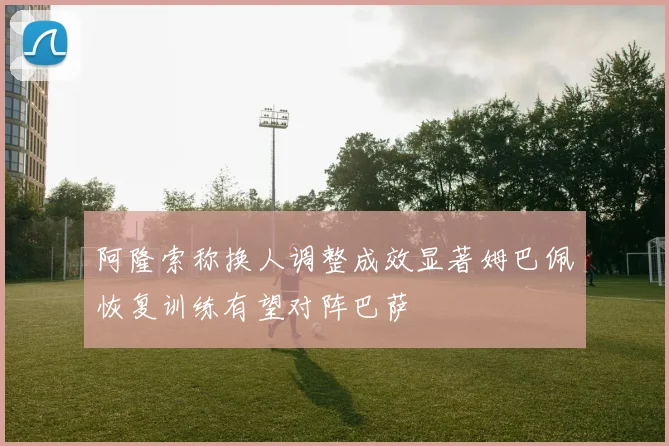 阿隆索称换人调整成效显著姆巴佩恢复训练有望对阵巴萨