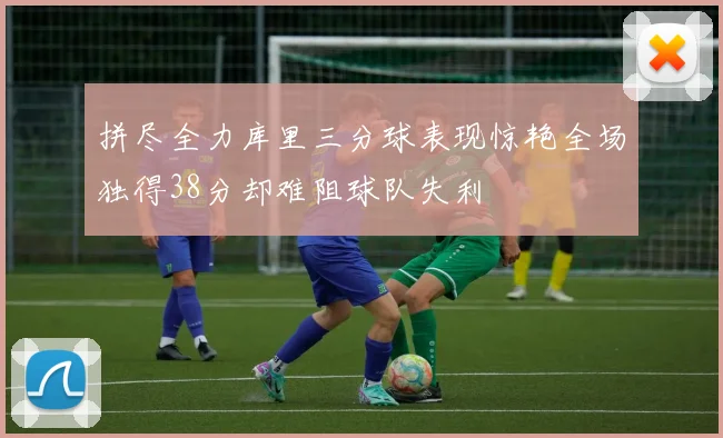 拼尽全力库里三分球表现惊艳全场独得38分却难阻球队失利