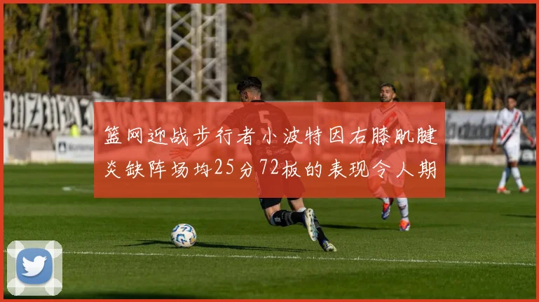 篮网迎战步行者小波特因右膝肌腱炎缺阵场均25分72板的表现令人期待