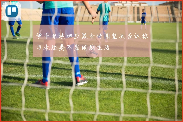 伊卡尔迪回应聚会传闻坚决否认称与未婚妻不靠闹剧生活