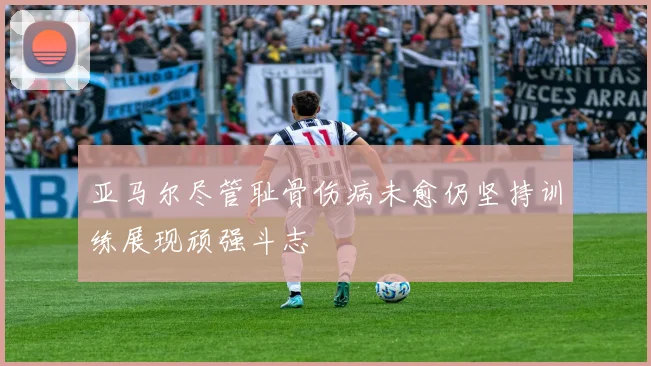亚马尔尽管耻骨伤病未愈仍坚持训练展现顽强斗志