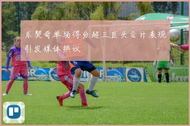 东契奇单场得分超三巨头合计表现引发媒体热议