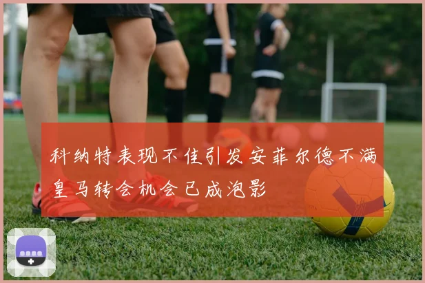 科纳特表现不佳引发安菲尔德不满皇马转会机会已成泡影