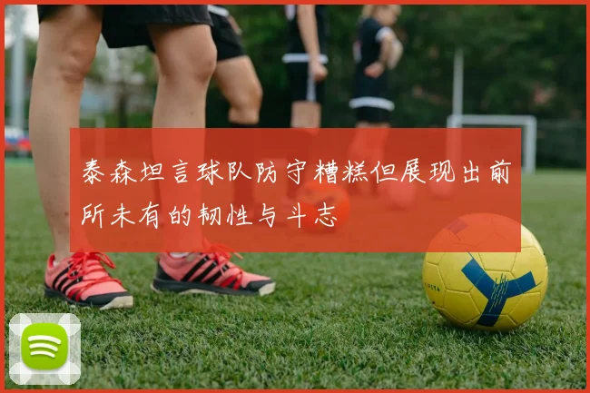 泰森坦言球队防守糟糕但展现出前所未有的韧性与斗志
