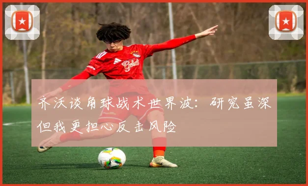 齐沃谈角球战术世界波：研究虽深但我更担心反击风险