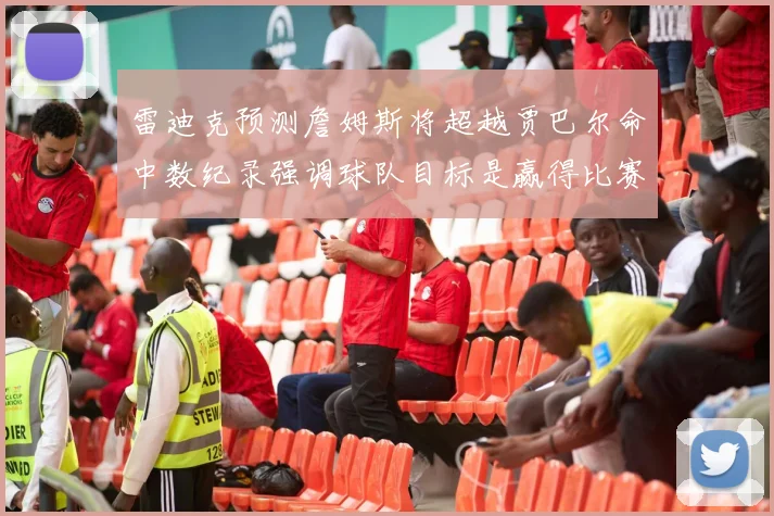 雷迪克预测詹姆斯将超越贾巴尔命中数纪录强调球队目标是赢得比赛