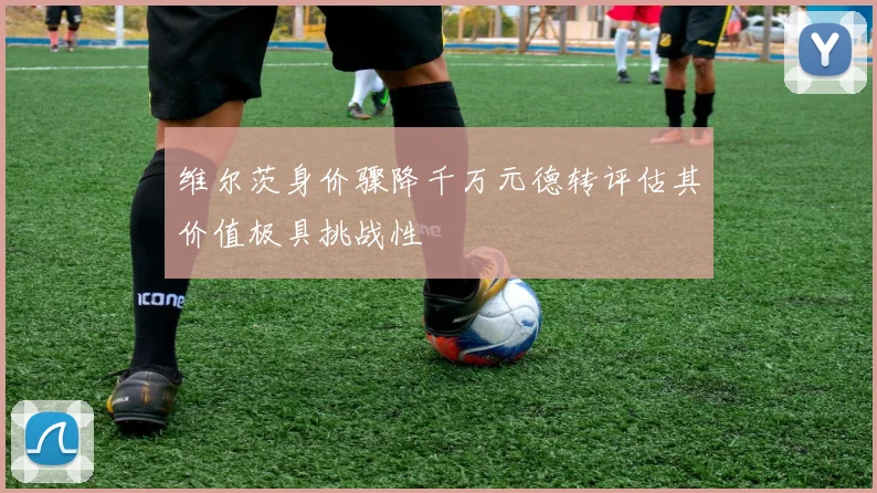 维尔茨身价骤降千万元德转评估其价值极具挑战性