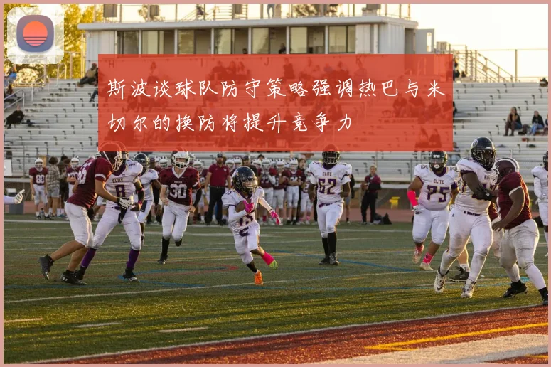 斯波谈球队防守策略强调热巴与米切尔的换防将提升竞争力