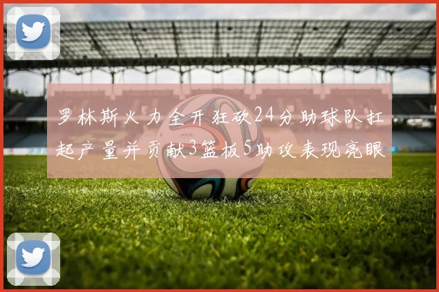 罗林斯火力全开狂砍24分助球队扛起产量并贡献3篮板5助攻表现亮眼