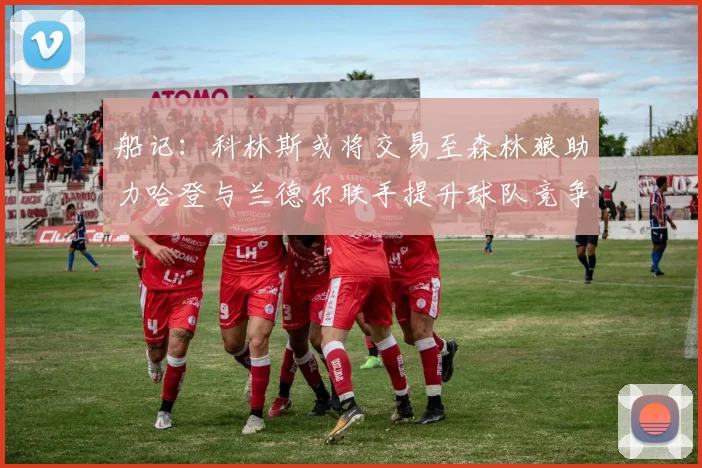 船记：科林斯或将交易至森林狼助力哈登与兰德尔联手提升球队竞争力