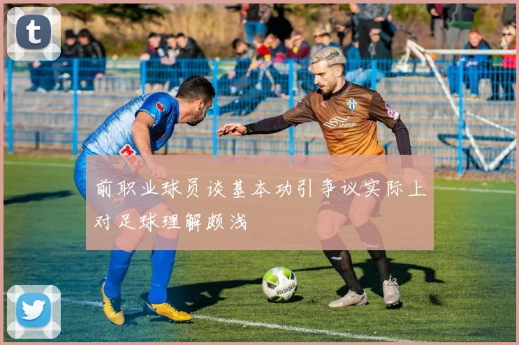 前职业球员谈基本功引争议实际上对足球理解颇浅