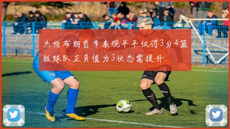 杰伦布朗首节表现平平仅得3分4篮板球队正负值为3状态需提升