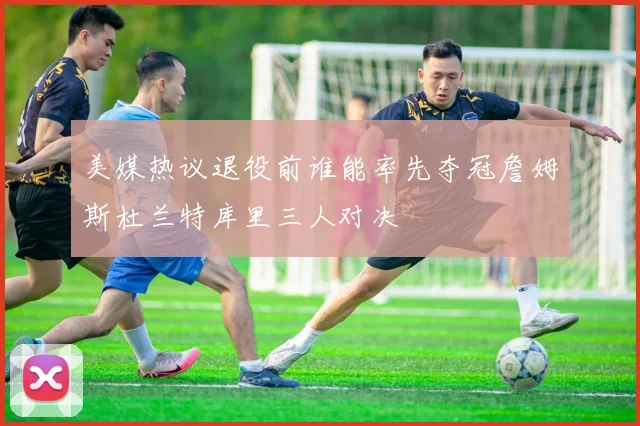 美媒热议退役前谁能率先夺冠詹姆斯杜兰特库里三人对决