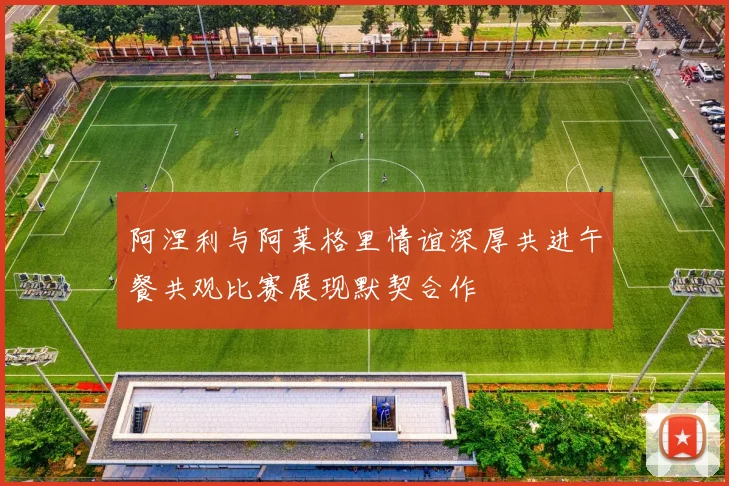 阿涅利与阿莱格里情谊深厚共进午餐共观比赛展现默契合作